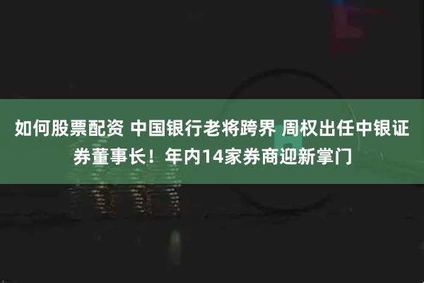 如何股票配资 中国银行老将跨界 周权出任中银证券董事长！年内14家券商迎新掌门