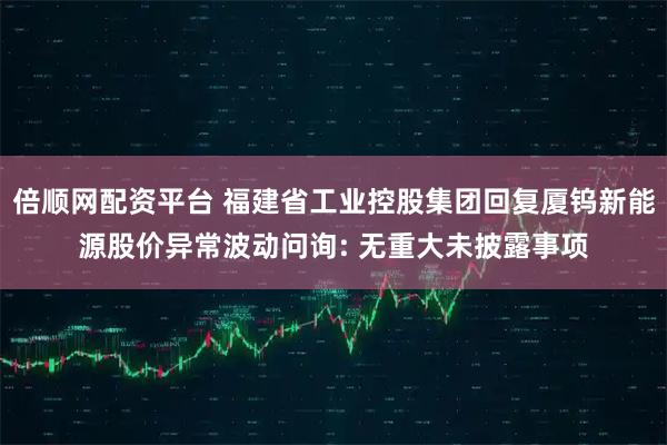 倍顺网配资平台 福建省工业控股集团回复厦钨新能源股价异常波动问询: 无重大未披露事项