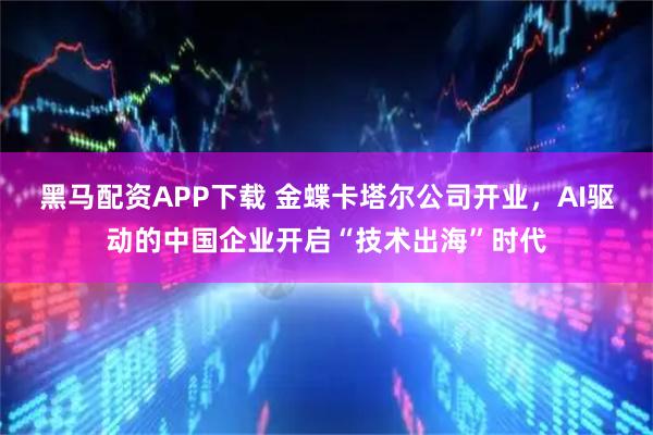 黑马配资APP下载 金蝶卡塔尔公司开业，AI驱动的中国企业开启“技术出海”时代