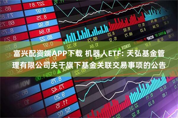富兴配资端APP下载 机器人ETF: 天弘基金管理有限公司关于旗下基金关联交易事项的公告