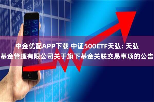 中金优配APP下载 中证500ETF天弘: 天弘基金管理有限公司关于旗下基金关联交易事项的公告