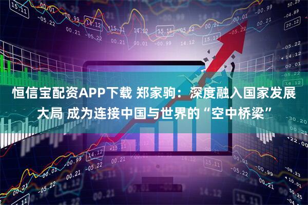 恒信宝配资APP下载 郑家驹：深度融入国家发展大局 成为连接中国与世界的“空中桥梁”