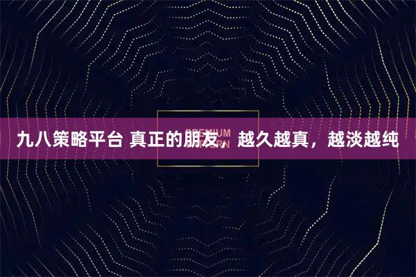 九八策略平台 真正的朋友，越久越真，越淡越纯