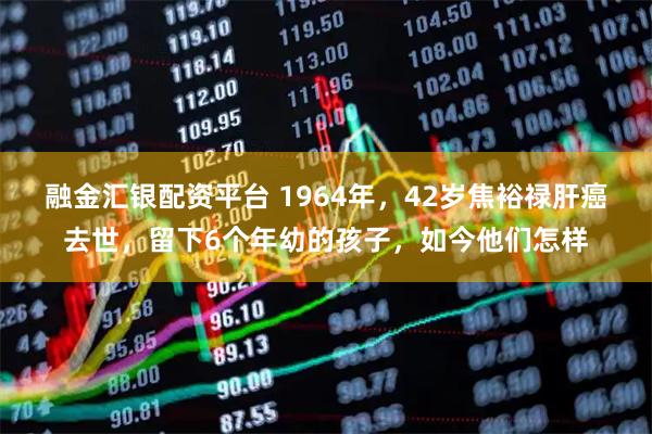 融金汇银配资平台 1964年，42岁焦裕禄肝癌去世，留下6个年幼的孩子，如今他们怎样