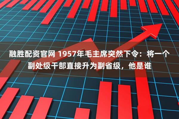 融胜配资官网 1957年毛主席突然下令:将一个副处级干部直接升为副省级,他是谁