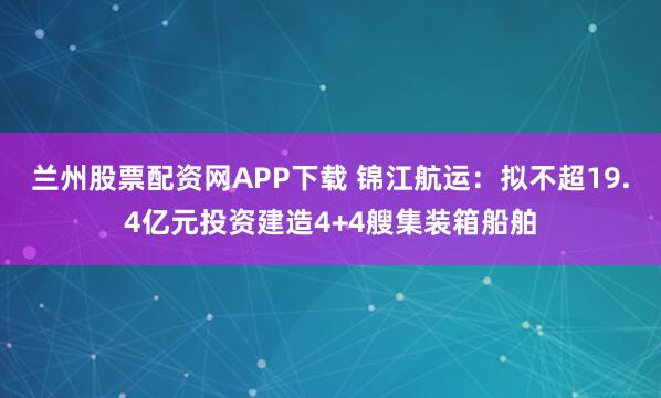 兰州股票配资网APP下载 锦江航运：拟不超19.4亿元投资建造4+4艘集装箱船舶