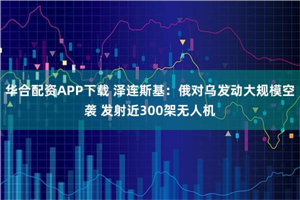 华合配资APP下载 泽连斯基：俄对乌发动大规模空袭 发射近300架无人机