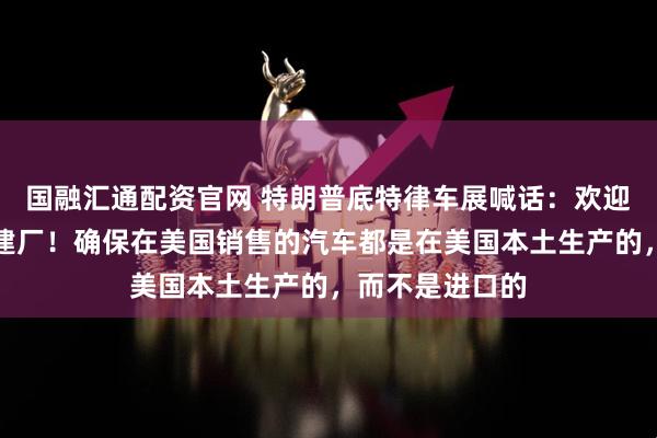国融汇通配资官网 特朗普底特律车展喊话：欢迎中国车企来美建厂！确保在美国销售的汽车都是在美国本土生产的，而不是进口的