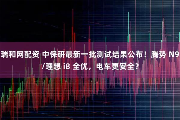 瑞和网配资 中保研最新一批测试结果公布！腾势 N9/理想 i8 全优，电车更安全？