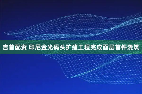 吉首配资 印尼金光码头扩建工程完成面层首件浇筑