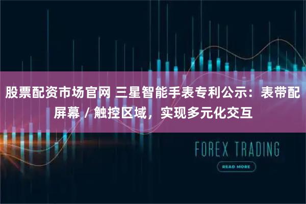 股票配资市场官网 三星智能手表专利公示：表带配屏幕 / 触控区域，实现多元化交互