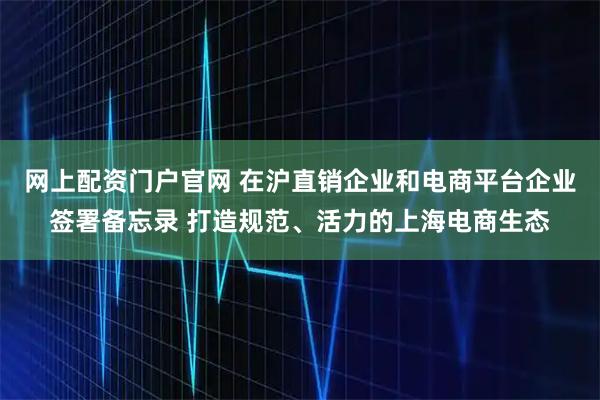 网上配资门户官网 在沪直销企业和电商平台企业签署备忘录 打造规范、活力的上海电商生态