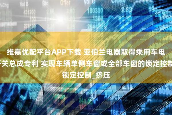 维嘉优配平台APP下载 亚伯兰电器取得乘用车电动窗开关总成专利 实现车辆单侧车窗或全部车窗的锁定控制_挤压