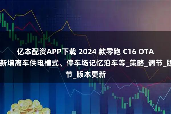 亿本配资APP下载 2024 款零跑 C16 OTA 更新：新增离车供电模式、停车场记忆泊车等_策略_调节_版本更新