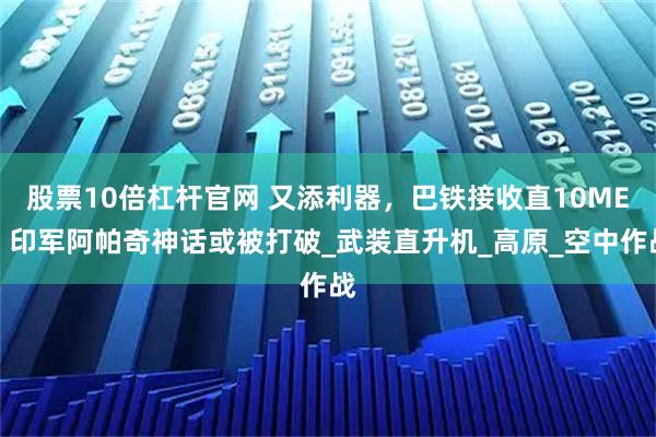 股票10倍杠杆官网 又添利器，巴铁接收直10ME，印军阿帕奇神话或被打破_武装直升机_高原_空中作战