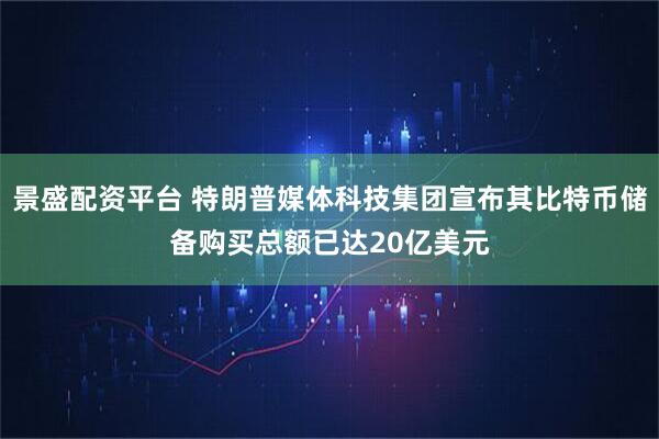 景盛配资平台 特朗普媒体科技集团宣布其比特币储备购买总额已达20亿美元