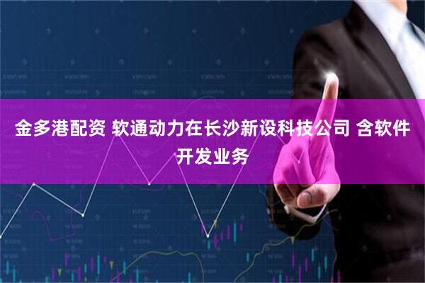金多港配资 软通动力在长沙新设科技公司 含软件开发业务
