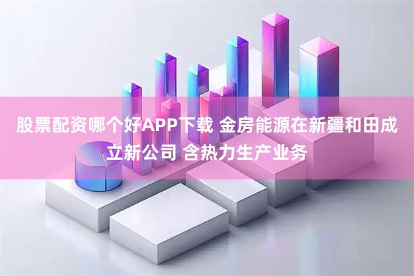 股票配资哪个好APP下载 金房能源在新疆和田成立新公司 含热力生产业务