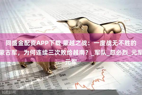 同盛金配资APP下载 蒙越之战：一度战无不胜的蒙古军，为何连续三次败给越南？_军队_忽必烈_元军