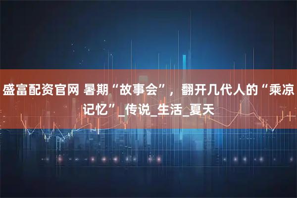 盛富配资官网 暑期“故事会”，翻开几代人的“乘凉记忆”_传说_生活_夏天