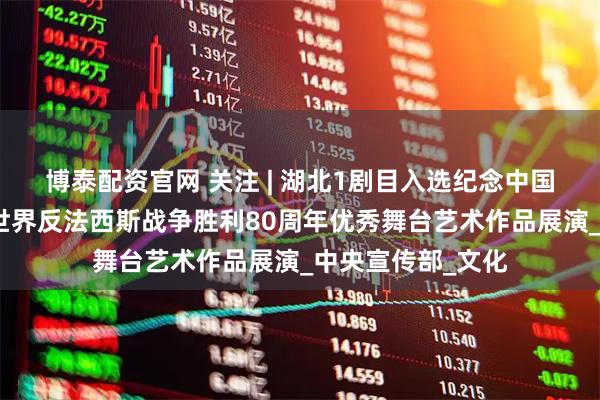 博泰配资官网 关注 | 湖北1剧目入选纪念中国人民抗日战争暨世界反法西斯战争胜利80周年优秀舞台艺术作品展演_中央宣传部_文化