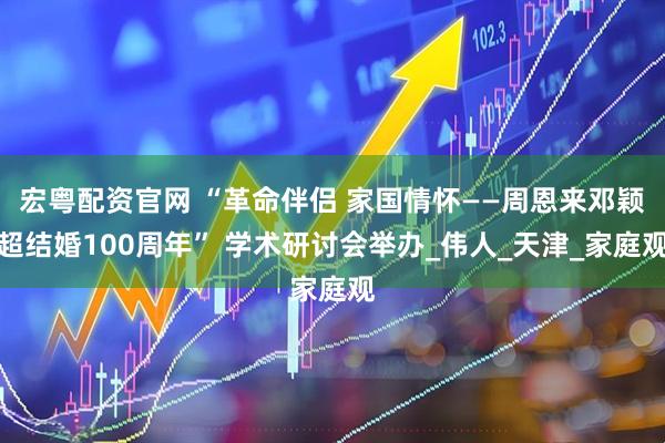 宏粤配资官网 “革命伴侣 家国情怀——周恩来邓颖超结婚100周年” 学术研讨会举办_伟人_天津_家庭观