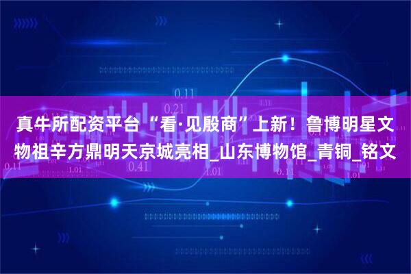 真牛所配资平台 “看·见殷商”上新！鲁博明星文物祖辛方鼎明天京城亮相_山东博物馆_青铜_铭文