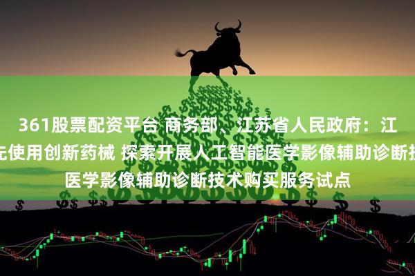 361股票配资平台 商务部、江苏省人民政府：江苏自贸区探索率先使用创新药械 探索开展人工智能医学影像辅助诊断技术购买服务试点