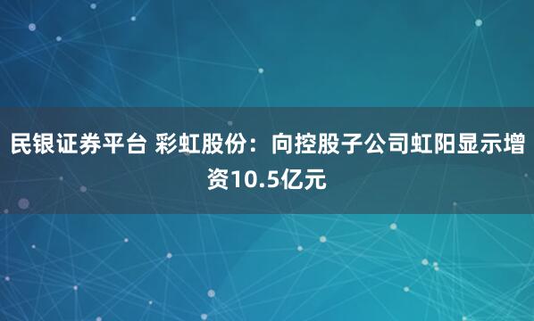 民银证券平台 彩虹股份：向控股子公司虹阳显示增资10.5亿元