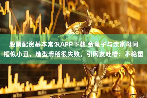 股票配资基本常识APP下载 金龟子与亲家母同框似小丑，造型滑稽很失败，引网友吐槽：不稳重