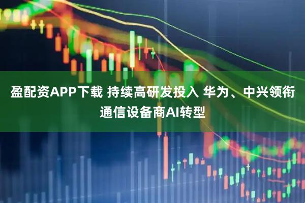 盈配资APP下载 持续高研发投入 华为、中兴领衔通信设备商AI转型