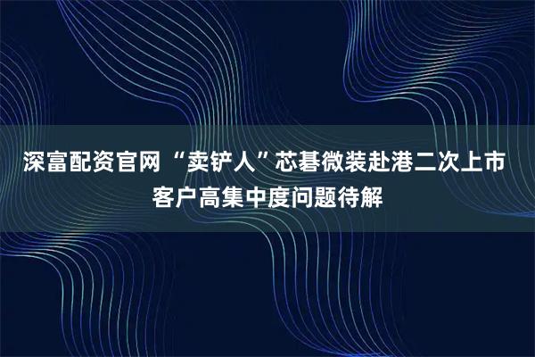深富配资官网 “卖铲人”芯碁微装赴港二次上市 客户高集中度问题待解