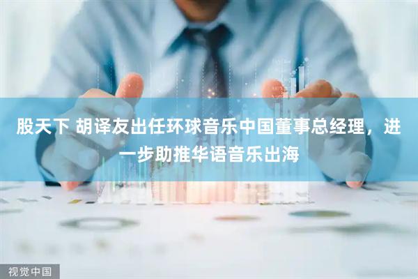 股天下 胡译友出任环球音乐中国董事总经理，进一步助推华语音乐出海