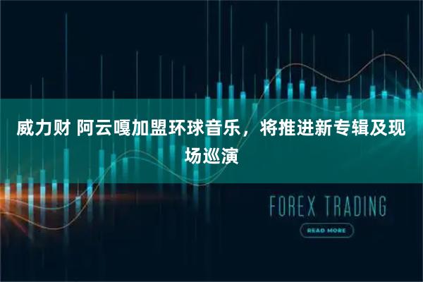 威力财 阿云嘎加盟环球音乐，将推进新专辑及现场巡演