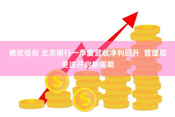 德宏信投 北京银行一季度营收净利回升  管理层更迭开启新周期