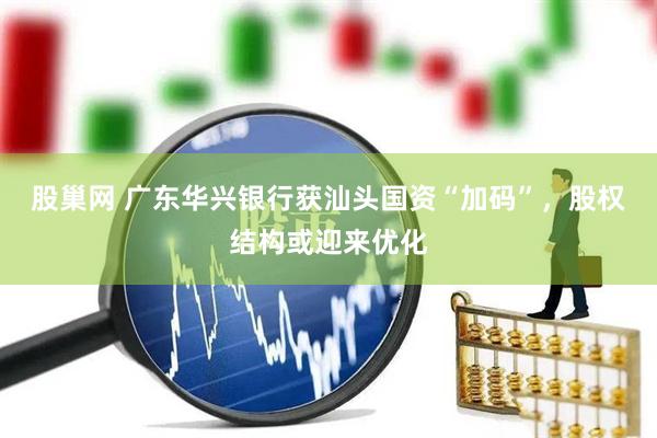 股巢网 广东华兴银行获汕头国资“加码”，股权结构或迎来优化